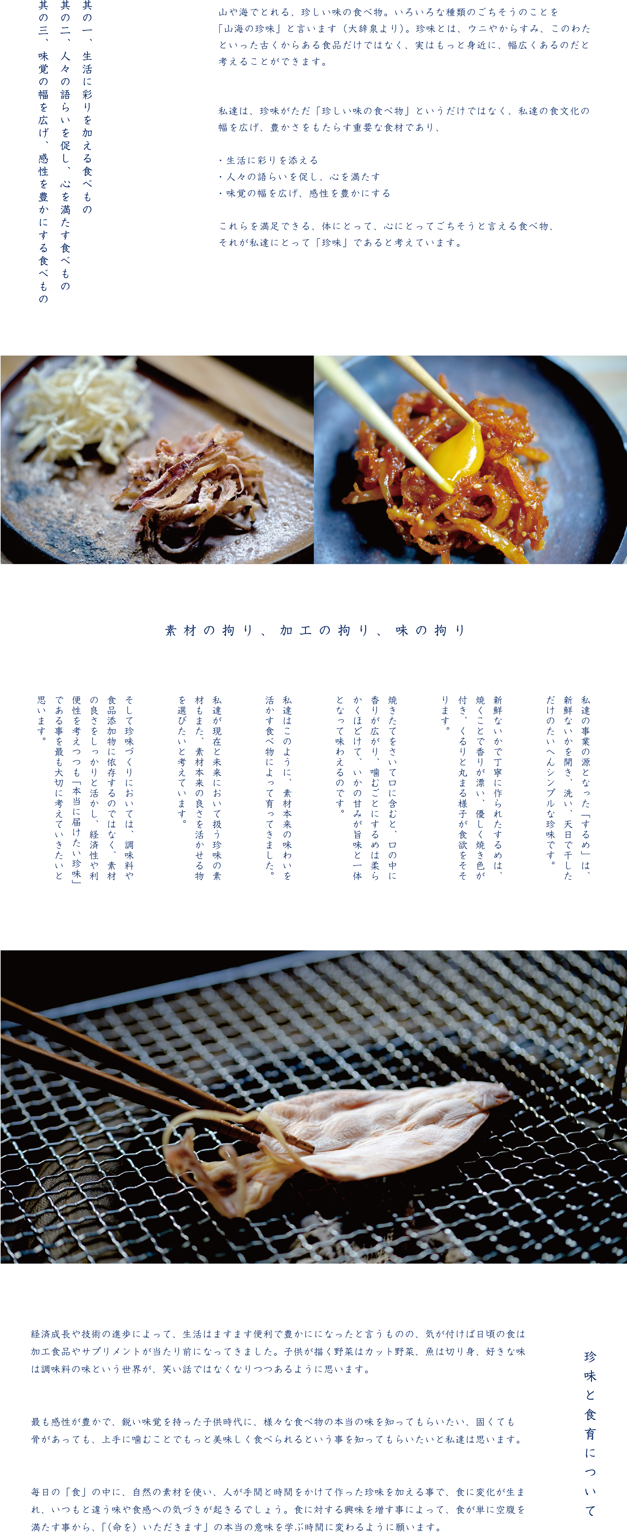 山や海でとれる、珍しい味の食べ物。いろいろな種類のごちそうのことを「山海の珍味」と言います（大辞泉より）。珍味とは、ウニやからすみ、このわたといった古くからある食品だけではなく、実はもっと身近に、幅広くあるのだと考えることができます。私達は、珍味がただ「珍しい味の食べ物」というだけではなく、私達の食文化の幅を広げ、豊かさをもたらす重要な食材であり、・生活に彩りを添える・人々の語らいを促し、心を満たす・味覚の幅を広げ、感性を豊かにするこれらを満足できる、体にとって、心にとってごちそうと言える食べ物、それが私達にとって「珍味」であると考えています。豊かな自然と、繊細な日本人の感性によって見出され、作り上げられてきた食べ物を、私達は大切にし、その良さを伝えて行きたいと考えています。