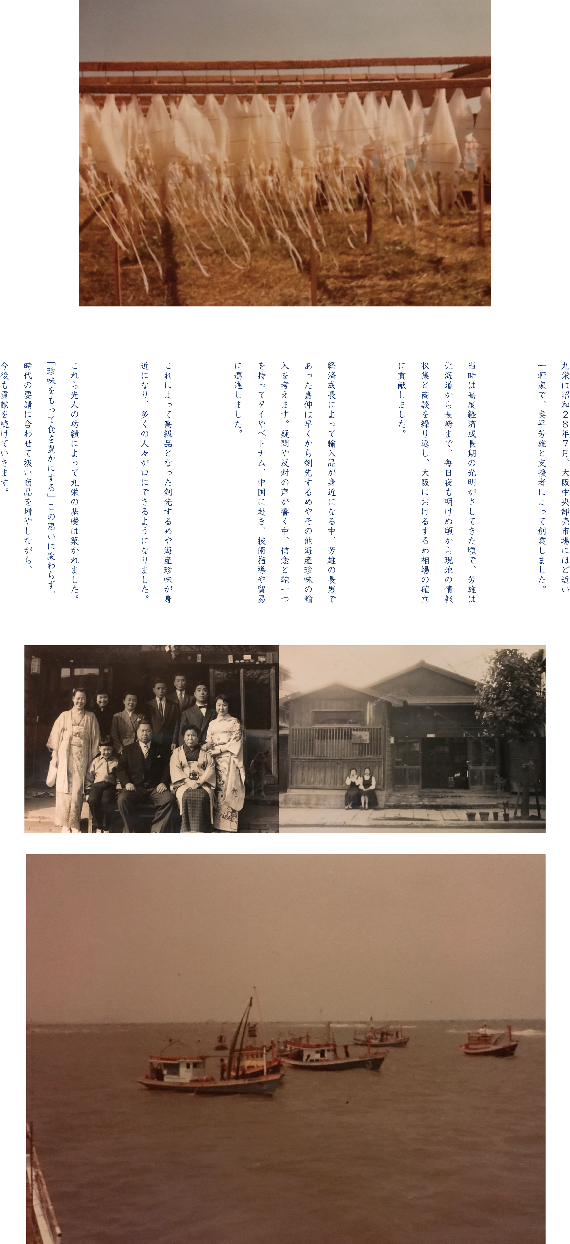 丸栄は昭和２８年７月、大阪中央卸売市場にほど近い一軒家で、奥平芳雄と支援者によって創業しました。当時は高度経済成長期の光明がさしてきた頃で、芳雄は北海道から長崎まで、毎日夜も明けぬ頃から現地の情報収集と商談を繰り返し、大阪におけるするめ相場の確立に貢献しました。経済成長によって輸入品が身近になる中、芳雄の長男であった嘉伸は早くから剣先するめやその他海産珍味の輸入を考えます。疑問や反対の声が響く中、信念と鞄一つを持ってタイやベトナム、中国に赴き、技術指導や貿易に邁進しました。これによって高級品となった剣先するめや海産珍味が身近になり、多くの人々が口にできるようになりました。これら先人の功績によって丸栄の基礎は築かれました。「珍味をもって食を豊かにする」この思いは変わらず、時代の要請に合わせて扱い商品を増やしながら、今後も貢献を続けていきます。